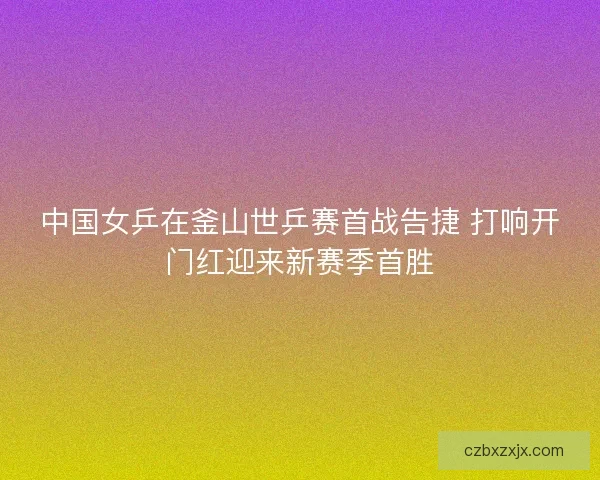 中国女乒在釜山世乒赛首战告捷 打响开门红迎来新赛季首胜