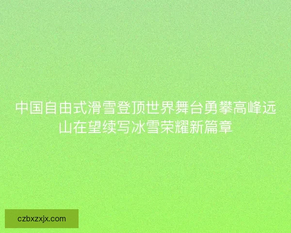 中国自由式滑雪登顶世界舞台勇攀高峰远山在望续写冰雪荣耀新篇章